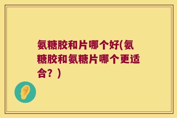 氨糖胶和片哪个好(氨糖胶和氨糖片哪个更适合?)