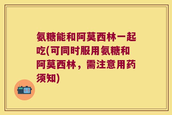 氨糖能和阿莫西林一起吃(可同时服用氨糖和阿莫西林,需注意用药须知)