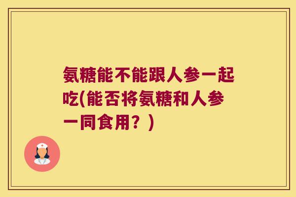 氨糖能不能跟人参一起吃(能否将氨糖和人参一同食用?)