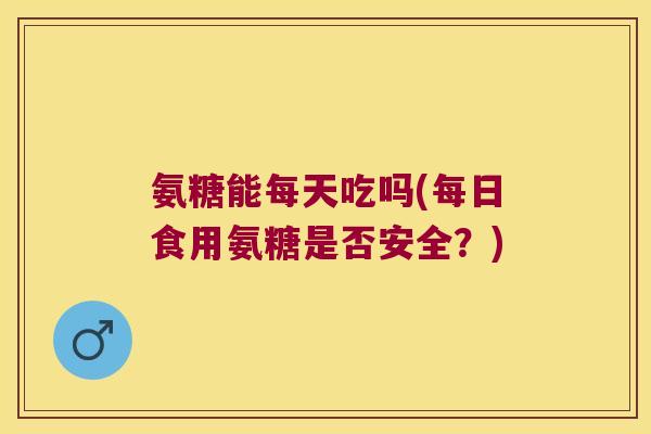 氨糖能每天吃吗(每日食用氨糖是否安全?)