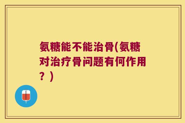 氨糖能不能治骨(氨糖对治疗骨问题有何作用?)