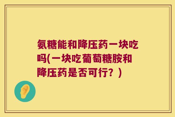 氨糖能和药一块吃吗(一块吃葡萄糖胺和药是否可行?) 氨糖能和药一块吃吗(一块吃葡萄糖胺和药是否可行?)