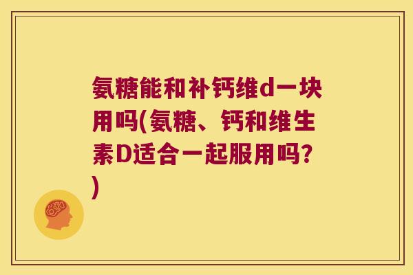 氨糖能和补钙维d一块用吗(氨糖、钙和维生素D适合一起服用吗?)