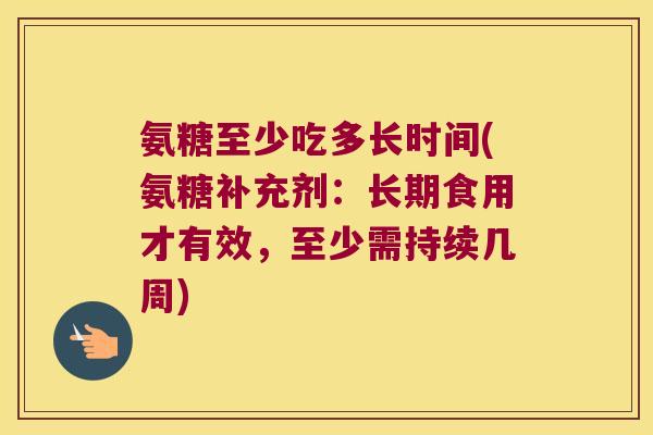 氨糖至少吃多长时间(氨糖补充剂:长期食用才有效,至少需持续几周)