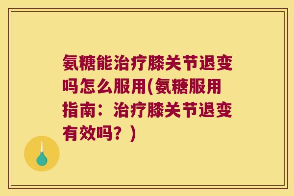 氨糖能治疗膝关节退变吗怎么服用(氨糖服用指南:治疗膝关节退变有效吗?)