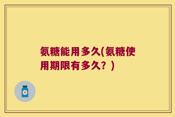 氨糖能用多久(氨糖使用期限有多久？)