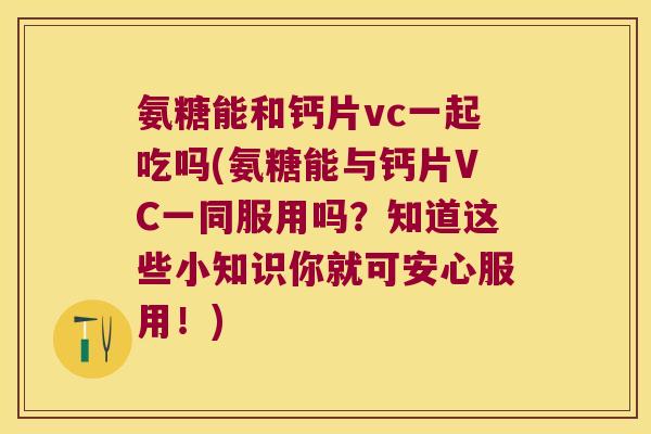 氨糖能和钙片vc一起吃吗(氨糖能与钙片VC一同服用吗？知道这些小知识你就可安心服用！)