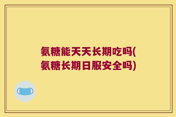 氨糖能天天长期吃吗(氨糖长期日服安全吗)