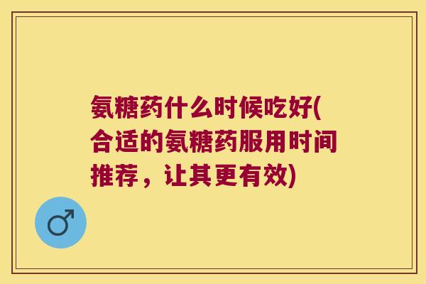 氨糖药什么时候吃好(合适的氨糖药服用时间推荐,让其更有效)
