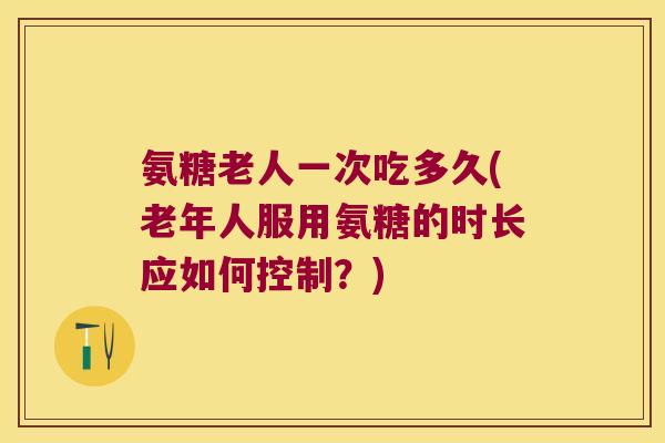 氨糖老人一次吃多久(老年人服用氨糖的时长应如何控制?)
