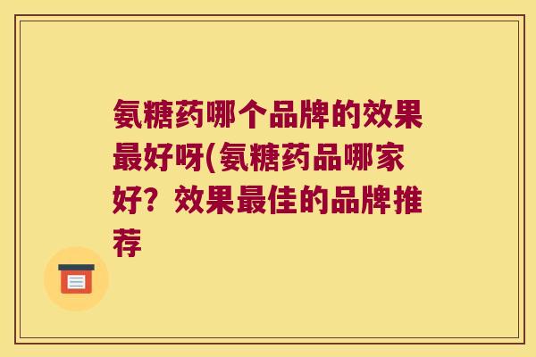 氨糖药哪个品牌的效果最好呀(氨糖药品哪家好?效果最佳的品牌推荐