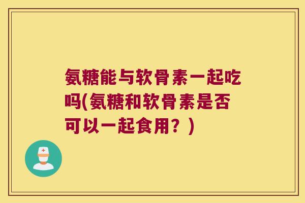 氨糖能与软骨素一起吃吗(氨糖和软骨素是否可以一起食用?)