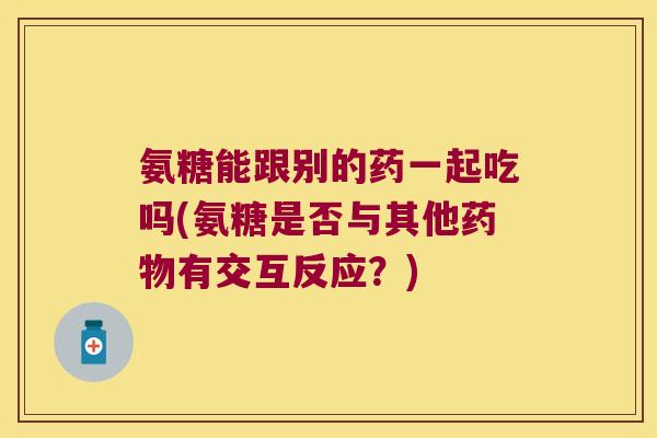 氨糖能跟别的药一起吃吗(氨糖是否与其他药物有交互反应？)