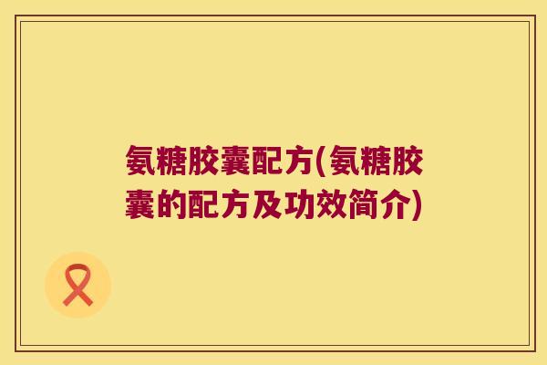 氨糖胶囊配方(氨糖胶囊的配方及功效简介)