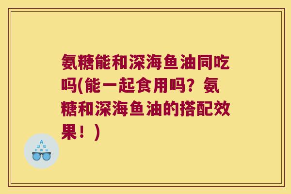 氨糖能和深海鱼油同吃吗(能一起食用吗?氨糖和深海鱼油的搭配效果!)