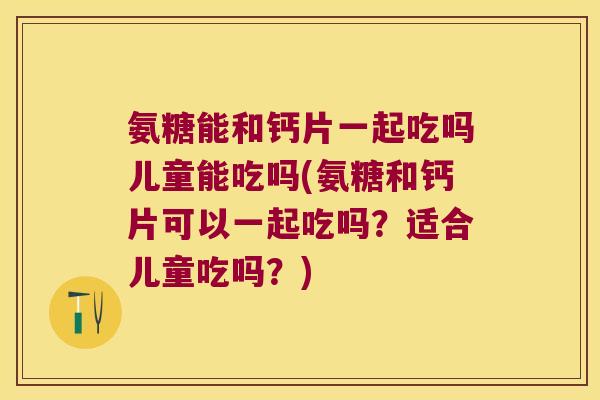 氨糖能和钙片一起吃吗儿童能吃吗(氨糖和钙片可以一起吃吗？适合儿童吃吗？)