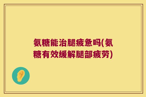 氨糖能治腿疲惫吗(氨糖有效缓解腿部疲劳)