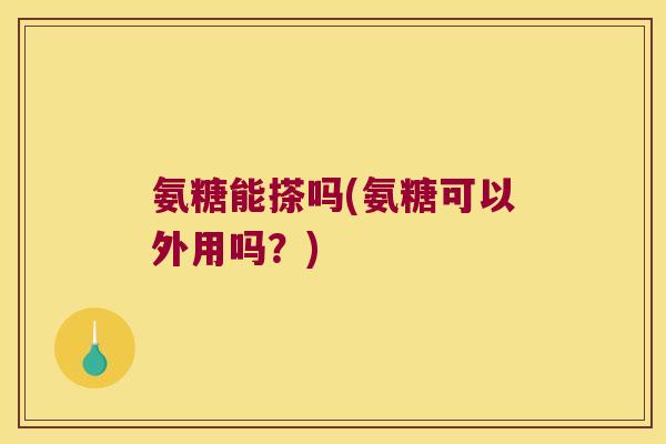 氨糖能搽吗(氨糖可以外用吗?)