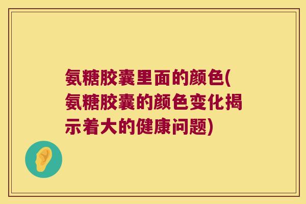 氨糖胶囊里面的颜色(氨糖胶囊的颜色变化揭示着大的健康问题)
