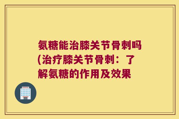 氨糖能治膝关节骨刺吗(治疗膝关节骨刺:了解氨糖的作用及效果