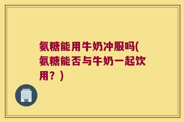 氨糖能用牛奶冲服吗(氨糖能否与牛奶一起饮用?)
