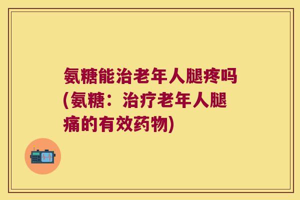 氨糖能治老年人腿疼吗(氨糖:治疗老年人腿痛的有效药物)