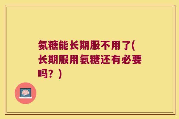 氨糖能长期服不用了(长期服用氨糖还有必要吗?)