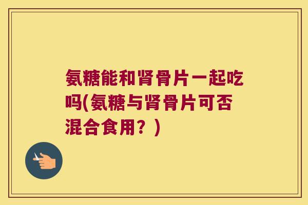 氨糖能和肾骨片一起吃吗(氨糖与肾骨片可否混合食用?)