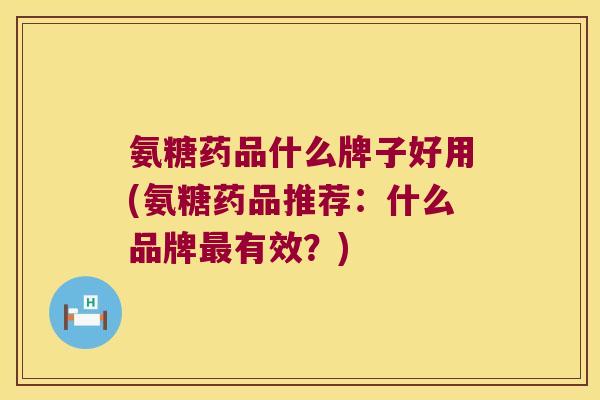 氨糖药品什么牌子好用(氨糖药品推荐:什么品牌最有效?)