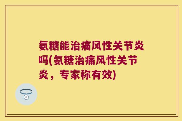 氨糖能治痛风性关节炎吗(氨糖治痛风性关节炎，专家称有效)