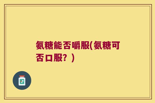氨糖能否嚼服(氨糖可否口服?)