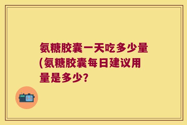 氨糖胶囊一天吃多少量(氨糖胶囊每日建议用量是多少?