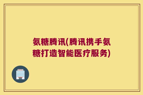 氨糖腾讯(腾讯携手氨糖打造智能医疗服务)
