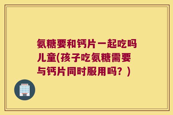 氨糖要和钙片一起吃吗儿童(孩子吃氨糖需要与钙片同时服用吗?)