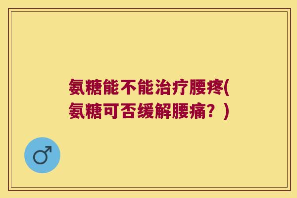氨糖能不能治疗腰疼(氨糖可否缓解腰痛?)