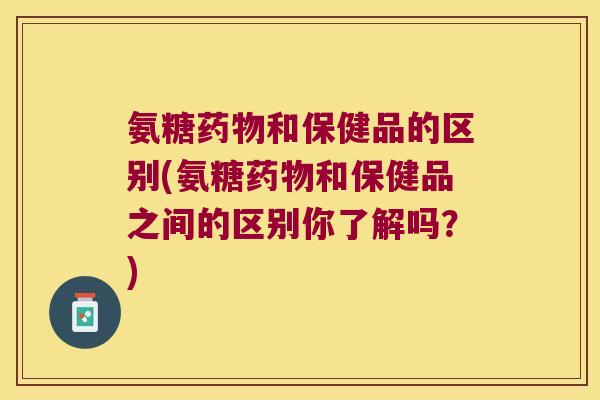 氨糖药物和保健品的区别(氨糖药物和保健品之间的区别你了解吗?)