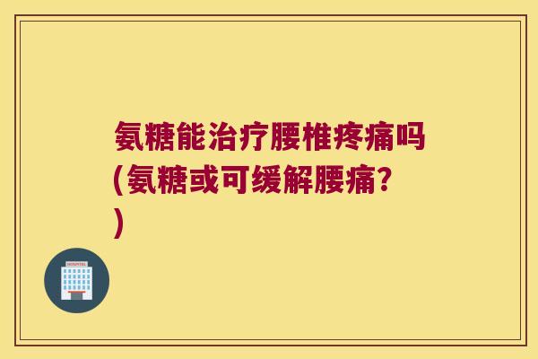 氨糖能治疗腰椎疼痛吗(氨糖或可缓解腰痛?)