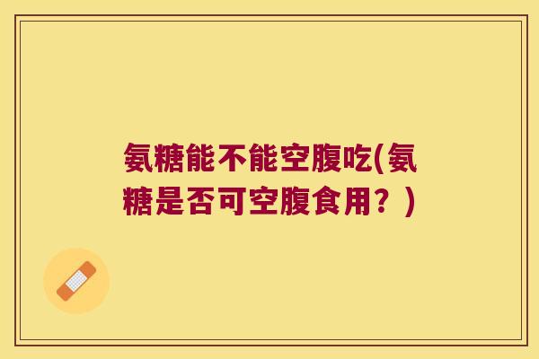 氨糖能不能空腹吃(氨糖是否可空腹食用?)