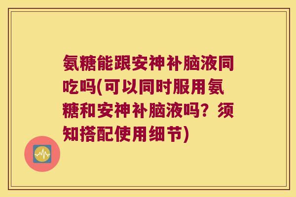 氨糖能跟安神补脑液同吃吗(可以同时服用氨糖和安神补脑液吗?须知搭配使用细节)