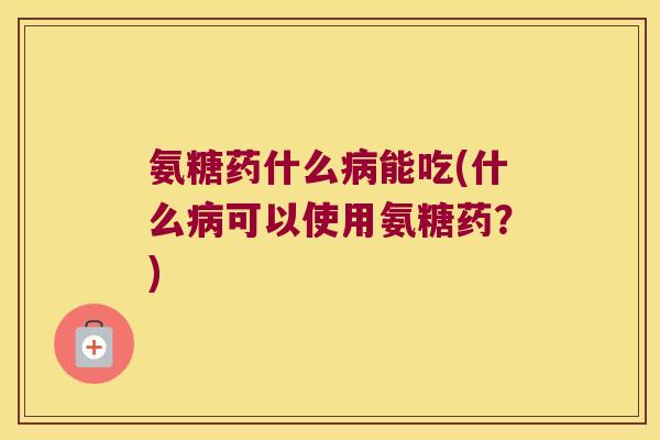 氨糖药什么病能吃(什么病可以使用氨糖药?)