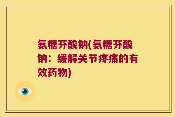 氨糖芬酸钠(氨糖芬酸钠:缓解关节疼痛的有效药物)