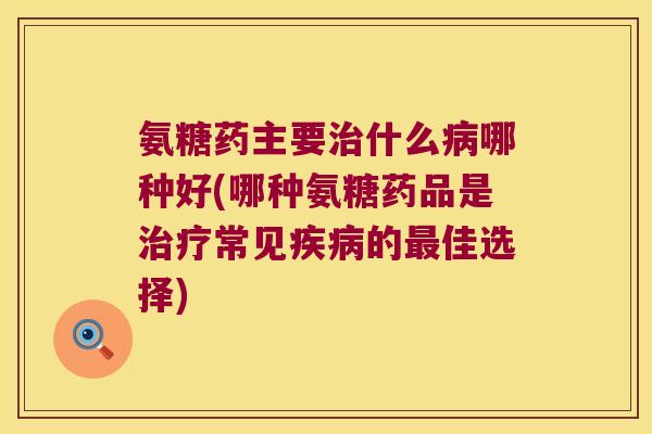 氨糖药主要治什么病哪种好(哪种氨糖药品是治疗常见疾病的最佳选择)