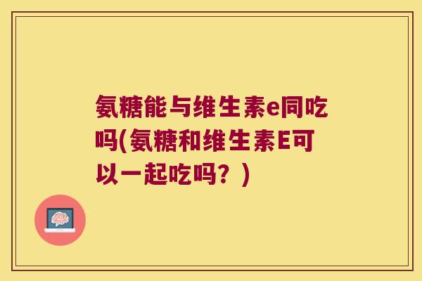 氨糖能与维生素e同吃吗(氨糖和维生素E可以一起吃吗?)