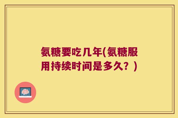 氨糖要吃几年(氨糖服用持续时间是多久?)