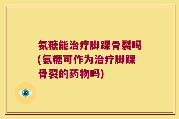 氨糖能治疗脚踝骨裂吗(氨糖可作为治疗脚踝骨裂的药物吗)