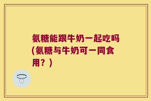 氨糖能跟牛奶一起吃吗(氨糖与牛奶可一同食用?)