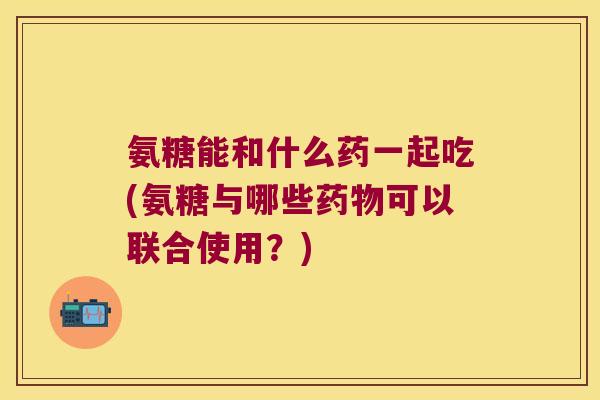 氨糖能和什么药一起吃(氨糖与哪些药物可以联合使用?)