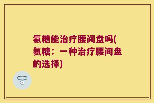 氨糖能治疗腰间盘吗(氨糖:一种治疗腰间盘的选择)
