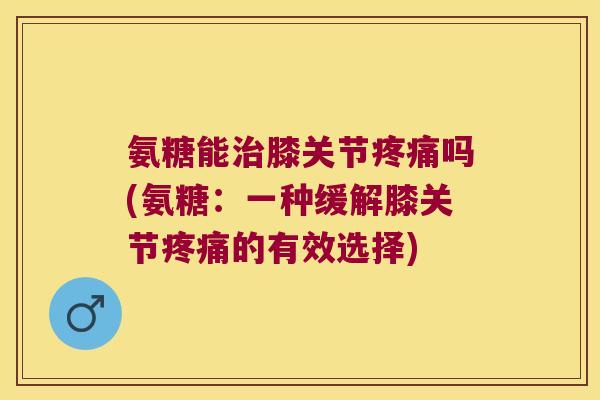 氨糖能治膝关节疼痛吗(氨糖:一种缓解膝关节疼痛的有效选择)