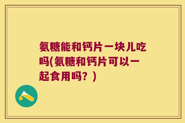 氨糖能和钙片一块儿吃吗(氨糖和钙片可以一起食用吗?)